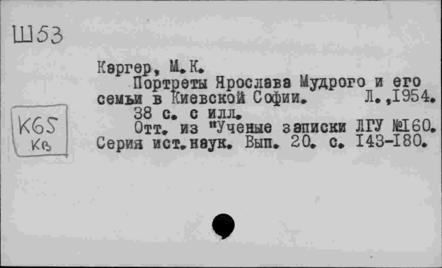 ﻿Ш53
Каргер, ULK»
Портреты Ярослава Мудрого и его семьи в Киевской Софии, Л. ,1954.
38 с» с илл,
Отт. из "Ученые записки ЛГУ №160«
Серия ист.неук, Вып. 20, с, 143-180.